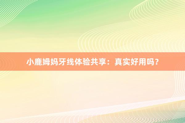 小鹿姆妈牙线体验共享：真实好用吗？